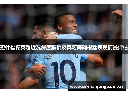 拉什福德英超近况深度解析及其对阵阿根廷表现前景评估